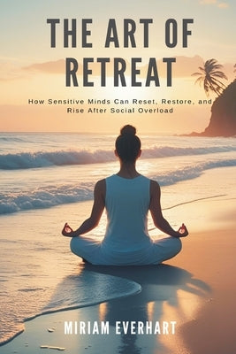 The Art of Retreat: How Sensitive Minds Can Reset, Restore, and Rise After Social Overload by Everhart, Miriam
