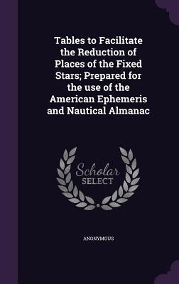 Tables to Facilitate the Reduction of Places of the Fixed Stars; Prepared for the use of the American Ephemeris and Nautical Almanac by Anonymous