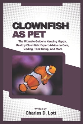 Clownfish as Pet: The Ultimate Guide to Keeping Happy, Healthy Clownfish: Expert Advice on Care, Feeding, Tank Setup, And More by D. Lott, Charles