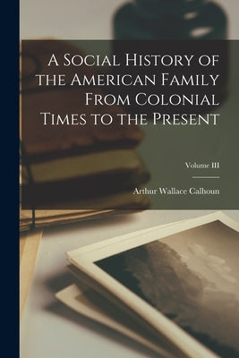 A Social History of the American Family From Colonial Times to the Present; Volume III by Calhoun, Arthur Wallace