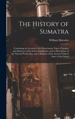 The History of Sumatra: Containing an Account of the Government, Laws, Customs, and Manners of the Native Inhabitants, With a Description of t by Marsden, William 1754-1836