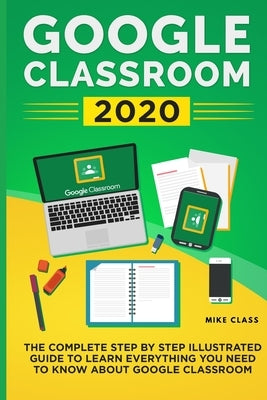 Google Classroom 2020: The Complete Step by Step Illustrated Guide to Learn Everything You Need to Know About Google Classroom by Class, Mike