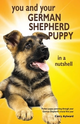 You and Your German Shepherd Puppy in a Nutshell: The essential owners' guide to perfect puppy parenting - with easy-to-follow steps on how to choose by Aylward, Carry