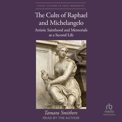 The Cults of Raphael and Michelangelo: Artistic Sainthood and Memorials as a Second Life by Smithers, Tamara