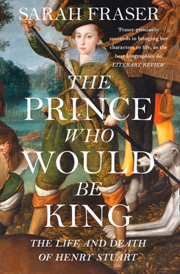 The Prince Who Would Be King: The Life and Death of Henry Stuart by Fraser, Sarah