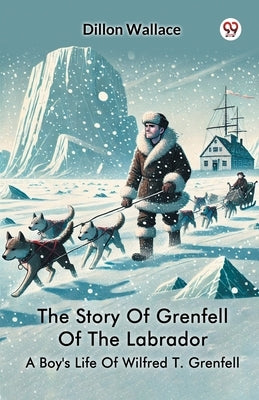 The Story Of Grenfell Of The Labrador A Boy's Life Of Wilfred T. Grenfell by Wallace, Dillon