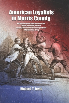 American Loyalists in Morris County: Persons Defending Government from the Protest, Revolution, and War Leading Toward an American Independence in Col by Irwin, Richard T.