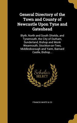 General Directory of the Town and County of Newcastle Upon Tyne and Gateshead: Blyth, North and South Shields, and Tynemouth, the City of Durham, Sund by Francis White &. Co