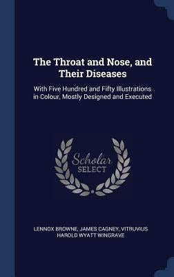 The Throat and Nose, and Their Diseases: With Five Hundred and Fifty Illustrations in Colour, Mostly Designed and Executed by Browne, Lennox