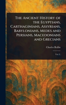 The Ancient History of the Egyptians, Carthaginians, Assyrians, Babylonians, Medes and Persians, Macedonians and Grecians by Rollin, Charles