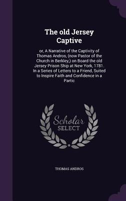 The old Jersey Captive: or, A Narrative of the Captivity of Thomas Andros, (now Pastor of the Church in Berkley, ) on Board the old Jersey Pri by Andros, Thomas