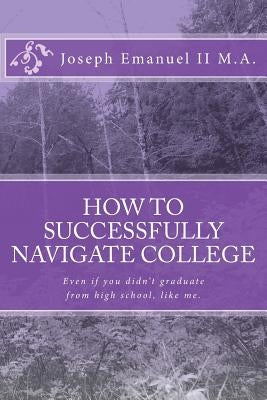 How to successfully navigate college: Even if you didn't graduate from high school, like me. by Emanuel II, Joseph David