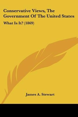 Conservative Views, The Government Of The United States: What Is It? (1869) by Stewart, James A.