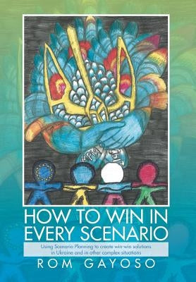How to Win in Every Scenario: Using Scenario Planning to Create Win-Win Solutions in Ukraine and in Other Complex Situations by Gayoso, Rom