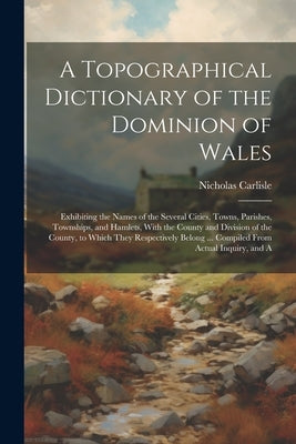 A Topographical Dictionary of the Dominion of Wales; Exhibiting the Names of the Several Cities, Towns, Parishes, Townships, and Hamlets, With the Cou by Carlisle, Nicholas