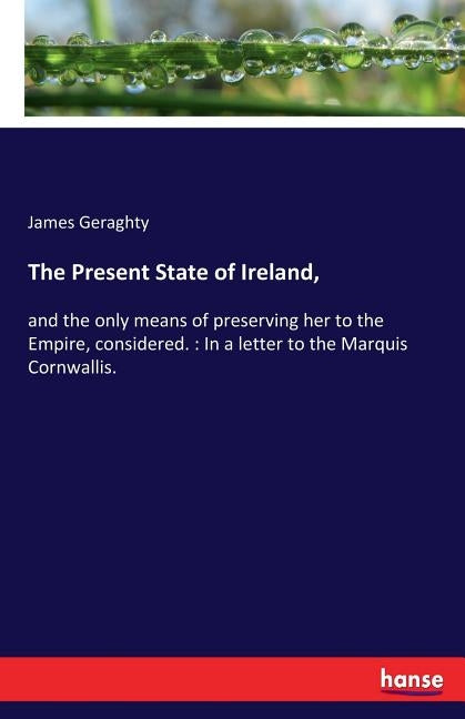 The Present State of Ireland,: and the only means of preserving her to the Empire, considered.: In a letter to the Marquis Cornwallis. by Geraghty, James