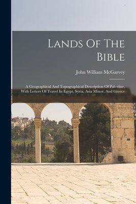 Lands Of The Bible: A Geographical And Topographical Description Of Palestine, With Letters Of Travel In Egypt, Syria, Asia Minor, And Gre by McGarvey, John William