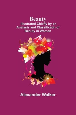 Beauty; Illustrated Chiefly by an Analysis and Classificatin of Beauty in Woman by Walker, Alexander