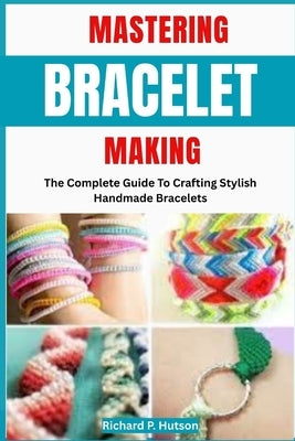 Mastering Bracelet Making: The Complete Guide To Crafting Stylish Handmade Bracelets by P. Hutson, Richard