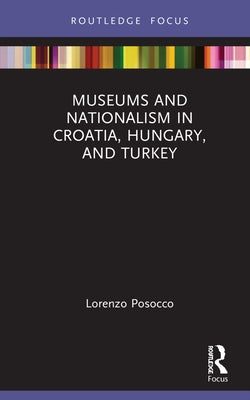 Museums and Nationalism in Croatia, Hungary, and Turkey by Posocco, Lorenzo