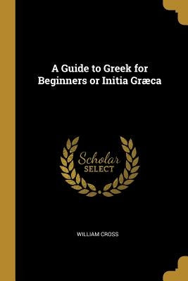 A Guide to Greek for Beginners or Initia Græca by Cross, William