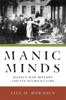 Manic Minds: Mania's Mad History and Its Neuro-Future by Hermsen, Lisa M.