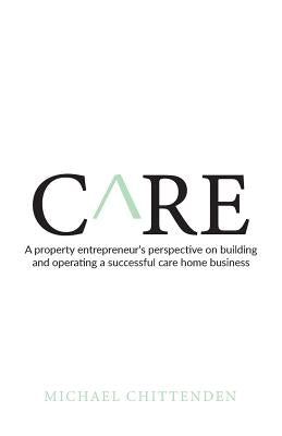 Care: A Property Entrepreneur's Perspective on Building and Operating a Successful Care Home Business by Chittenden, Michael