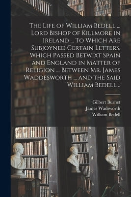 The Life of William Bedell ... Lord Bishop of Killmore in Ireland ... To Which Are Subjoyned Certain Letters, Which Passed Betwixt Spain and England i by Burnet, Gilbert 1643-1715