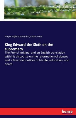 King Edward the Sixth on the supremacy: The French original and an English translation with his discourse on the reformation of abuses and a few brief by Edward VI, King of England