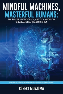Mindful Machines, Masterful Humans: The Role of Innovations, AI and Tech Mastery in Organizational Transformation by Munjoma, Robert