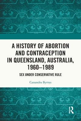A History of Abortion and Contraception in Queensland, Australia, 1960-1989: Sex Under Conservative Rule by Byrnes, Cassandra