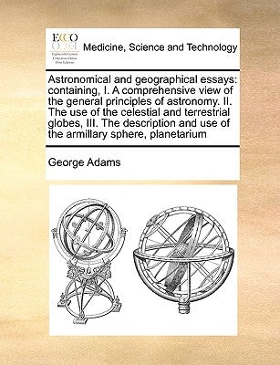 Astronomical and geographical essays: containing, I. A comprehensive view of the general principles of astronomy. II. The use of the celestial and ter by Adams, George