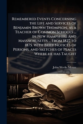 Remembered Events Concerning the Life and Services of Benjamin Brown Thompson, as a Teacher of Common Schools ... in New Hampshire and Massachusetts . by Moore, John Weeks