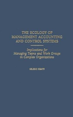 The Ecology of Management Accounting and Control Systems: Implications for Managing Teams and Work Groups in Complex Organizations by Sisaye, Seleshi