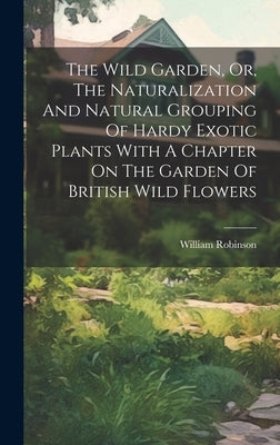 The Wild Garden, Or, The Naturalization And Natural Grouping Of Hardy Exotic Plants With A Chapter On The Garden Of British Wild Flowers by Robinson, William