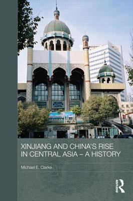 Xinjiang and China's Rise in Central Asia - A History by Clarke, Michael E.