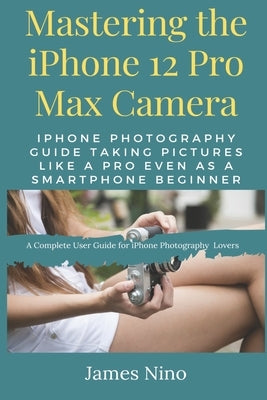 Mastering the iPhone 12 Pro Max Camera: iPhone Photography Guide Taking Pictures like a Pro Even as a SmartPhone Beginner by Nino, James