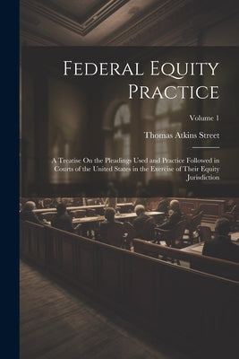 Federal Equity Practice: A Treatise On the Pleadings Used and Practice Followed in Courts of the United States in the Exercise of Their Equity by Street, Thomas Atkins