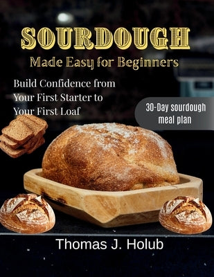 Sourdough Made Easy for Beginners: Build Confidence from Your First Starter to Your First Loaf by J. Holub, Thomas