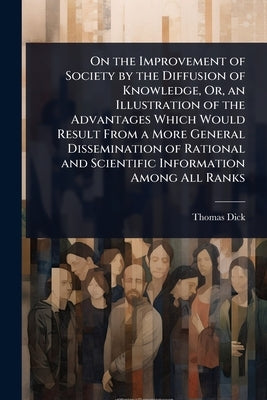 On the Improvement of Society by the Diffusion of Knowledge, Or, an Illustration of the Advantages Which Would Result From a More General Disseminatio by Dick, Thomas