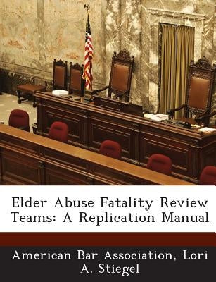 Elder Abuse Fatality Review Teams: A Replication Manual by Stiegel, Lori A.