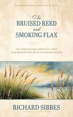 The Bruised Reed and Smoking Flax: The Unquenchable Mercies of Christ, to Be Received with Joy by the Weakest of Men by Sibbes, Richard