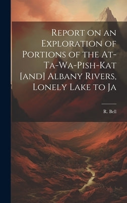 Report on an Exploration of Portions of the At-ta-wa-pish-kat [and] Albany Rivers, Lonely Lake to Ja by Bell, R.