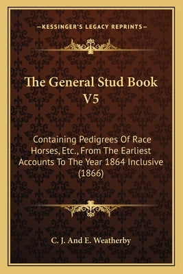 The General Stud Book V5: Containing Pedigrees of Race Horses, Etc., from the Earliest Accounts to the Year 1864 Inclusive (1866) by C. J. and E. Weatherby