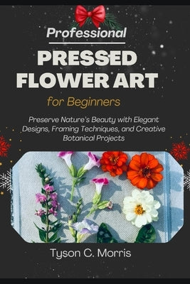 Professional Pressed Flower Art for Beginners: Preserve Nature's Beauty with Elegant Designs, Framing Techniques, and Creative Botanical Projects by C. Morris, Tyson