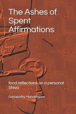 The Ashes of Spent Affirmations: fond reflections on a personal Shiva by Mahalingam, Ganapathy