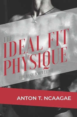 The Ideal Fit Physique: The Basic Knowledge by Ncaagae, Anton Thabo