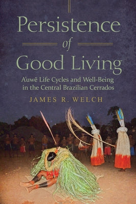 Persistence of Good Living: A'Uwe Life Cycles and Well-Being in the Central Brazilian Cerrados by Welch, James R.