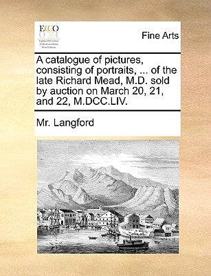 A catalogue of pictures, consisting of portraits, ... of the late Richard Mead, M.D. sold by auction on March 20, 21, and 22, M.DCC.LIV. by Langford