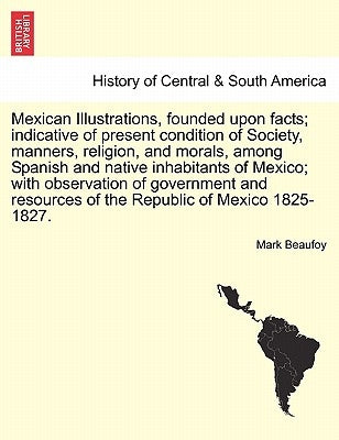 Mexican Illustrations, Founded Upon Facts; Indicative of Present Condition of Society, Manners, Religion, and Morals, Among Spanish and Native Inhabit by Beaufoy, Mark